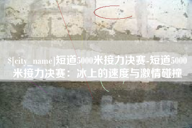 樟树短道5000米接力决赛-短道5000米接力决赛：冰上的速度与激情碰撞
