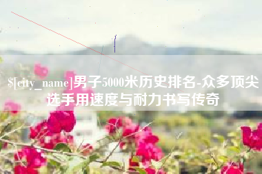 樟树男子5000米历史排名-众多顶尖选手用速度与耐力书写传奇